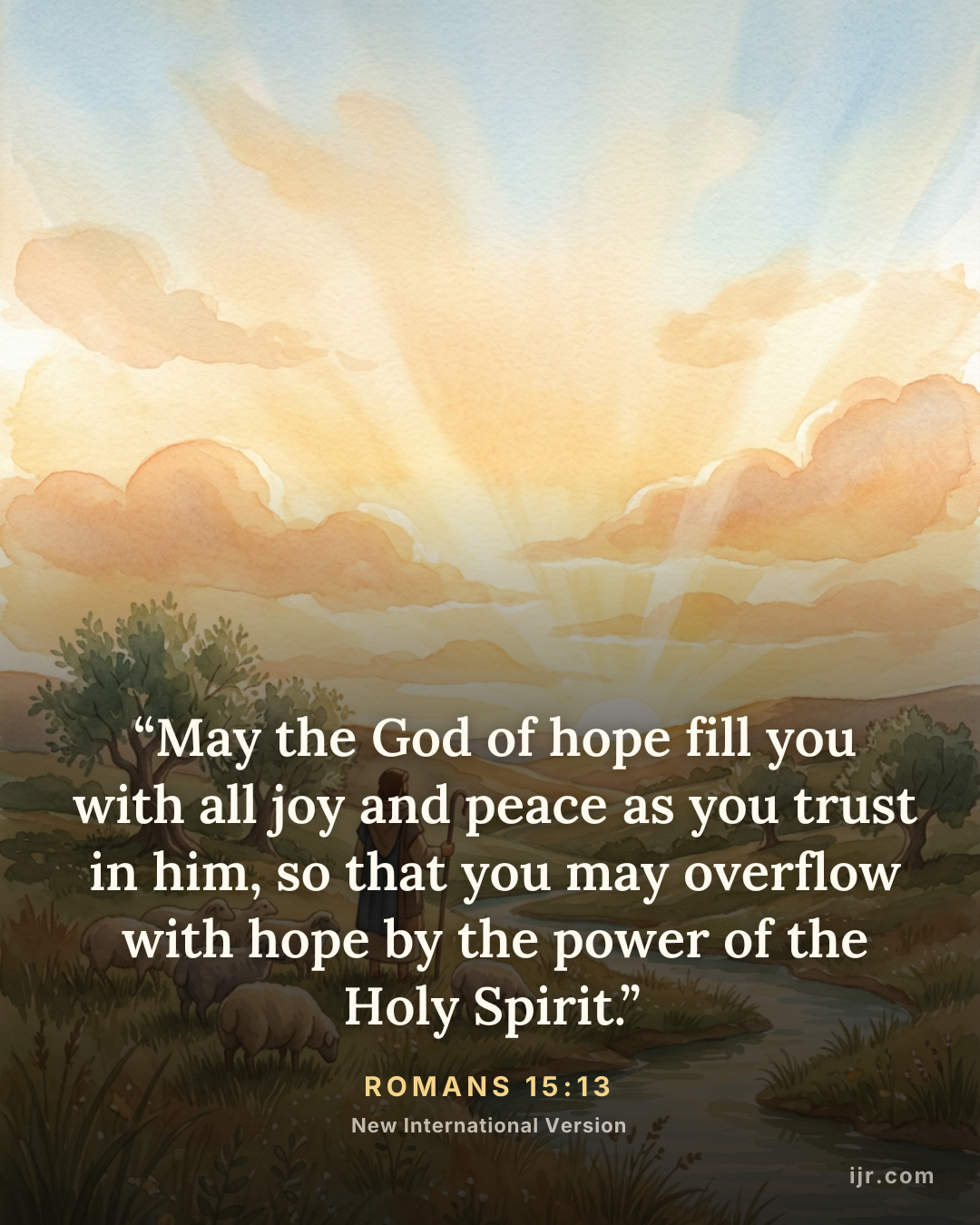 “May the God of hope fill you with all joy and peace as you trust in him, so that you may overflow with hope by the power of the Holy Spirit.” — Romans 15:13, New International Version

Holy Bible, New International Version®, NIV® Copyright © 1973, 1978, 1984, 2011 by Biblica, Inc.® Used by permission. All rights reserved worldwide.