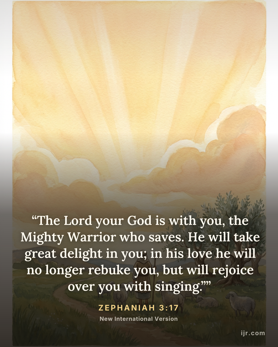 “The Lord your God is with you, the Mighty Warrior who saves. He will take great delight in you; in his love he will no longer rebuke you, but will rejoice over you with singing.”” — Zephaniah 3:17, New International Version

Holy Bible, New International Version®, NIV® Copyright © 1973, 1978, 1984, 2011 by Biblica, Inc.® Used by permission. All rights reserved worldwide.
