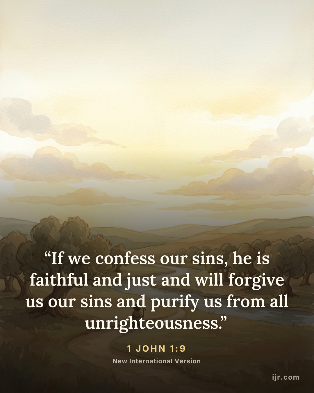 “If we confess our sins, he is faithful and just and will forgive us our sins and purify us from all unrighteousness.” — 1 John 1:9, New International Version

Holy Bible, New International Version®, NIV® Copyright © 1973, 1978, 1984, 2011 by Biblica, Inc.® Used by permission. All rights reserved worldwide.