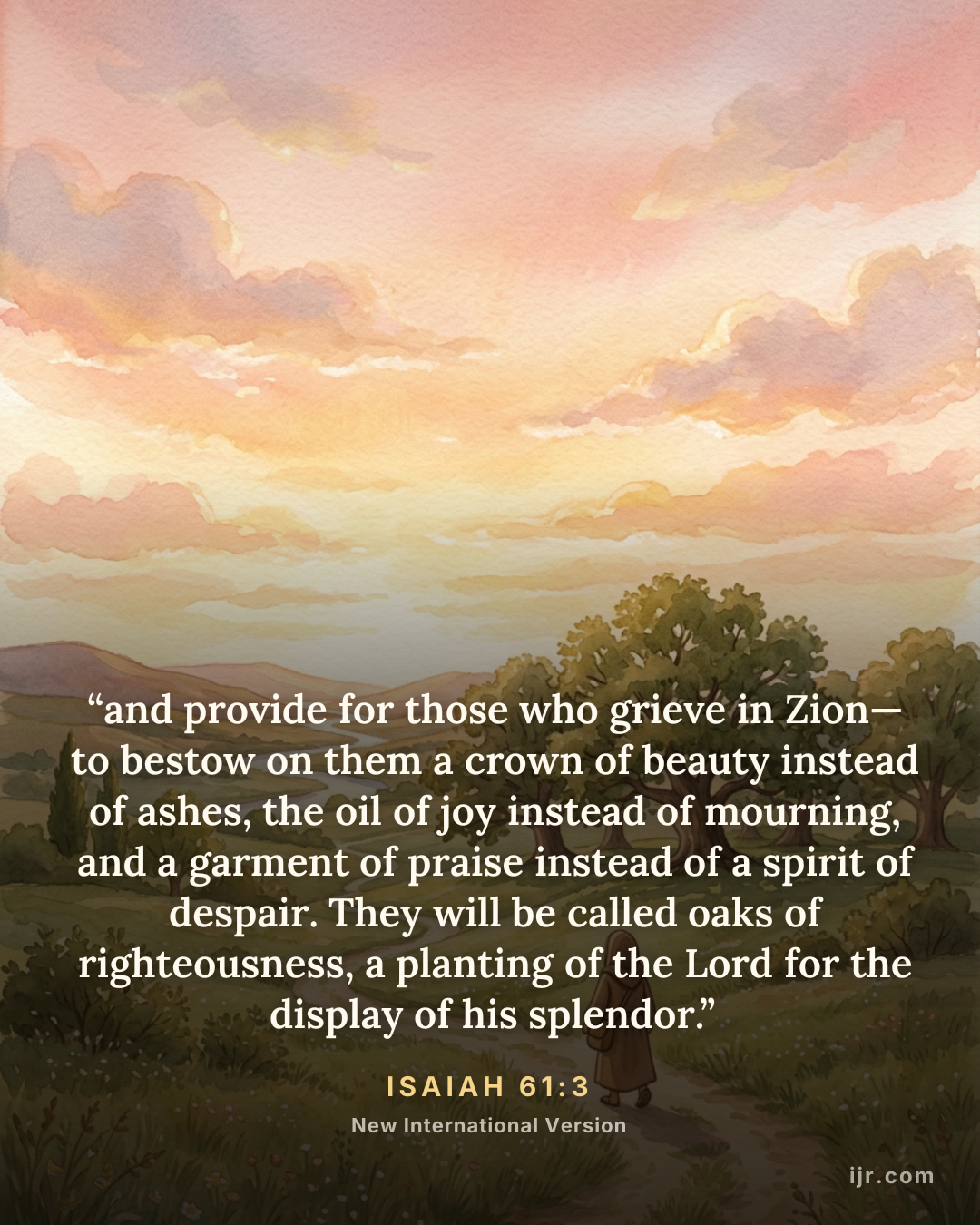“and provide for those who grieve in Zion— to bestow on them a crown of beauty instead of ashes, the oil of joy instead of mourning, and a garment of praise instead of a spirit of despair. They will be called oaks of righteousness, a planting of the Lord for the display of his splendor.” — Isaiah 61:3, New International Version

Holy Bible, New International Version®, NIV® Copyright © 1973, 1978, 1984, 2011 by Biblica, Inc.® Used by permission. All rights reserved worldwide.