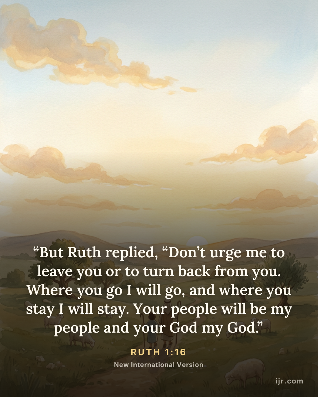 “But Ruth replied, “Don’t urge me to leave you or to turn back from you. Where you go I will go, and where you stay I will stay. Your people will be my people and your God my God.” — Ruth 1:16, New International Version

Holy Bible, New International Version®, NIV® Copyright © 1973, 1978, 1984, 2011 by Biblica, Inc.® Used by permission. All rights reserved worldwide.