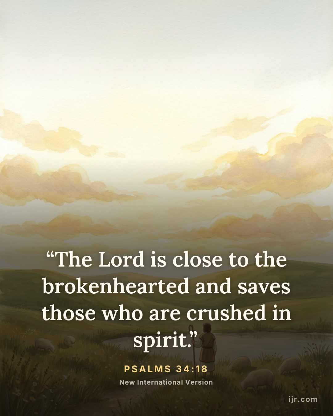 “The Lord is close to the brokenhearted and saves those who are crushed in spirit.” — Psalms 34:18, New International Version

Holy Bible, New International Version®, NIV® Copyright © 1973, 1978, 1984, 2011 by Biblica, Inc.® Used by permission. All rights reserved worldwide.