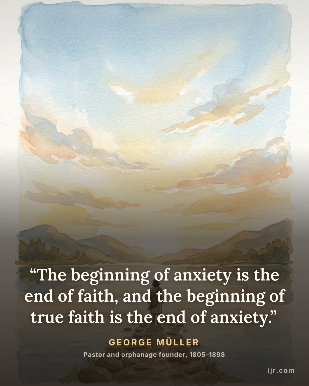 “The beginning of anxiety is the end of faith, and the beginning of true faith is the end of anxiety.” — George Müller, Pastor and orphanage founder, 1805–1898