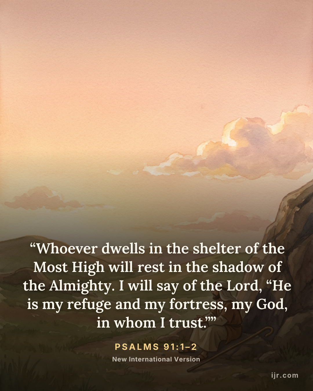 “Whoever dwells in the shelter of the Most High will rest in the shadow of the Almighty. I will say of the Lord, “He is my refuge and my fortress, my God, in whom I trust.”” — Psalms 91:1–2, New International Version

Holy Bible, New International Version®, NIV® Copyright © 1973, 1978, 1984, 2011 by Biblica, Inc.® Used by permission. All rights reserved worldwide.