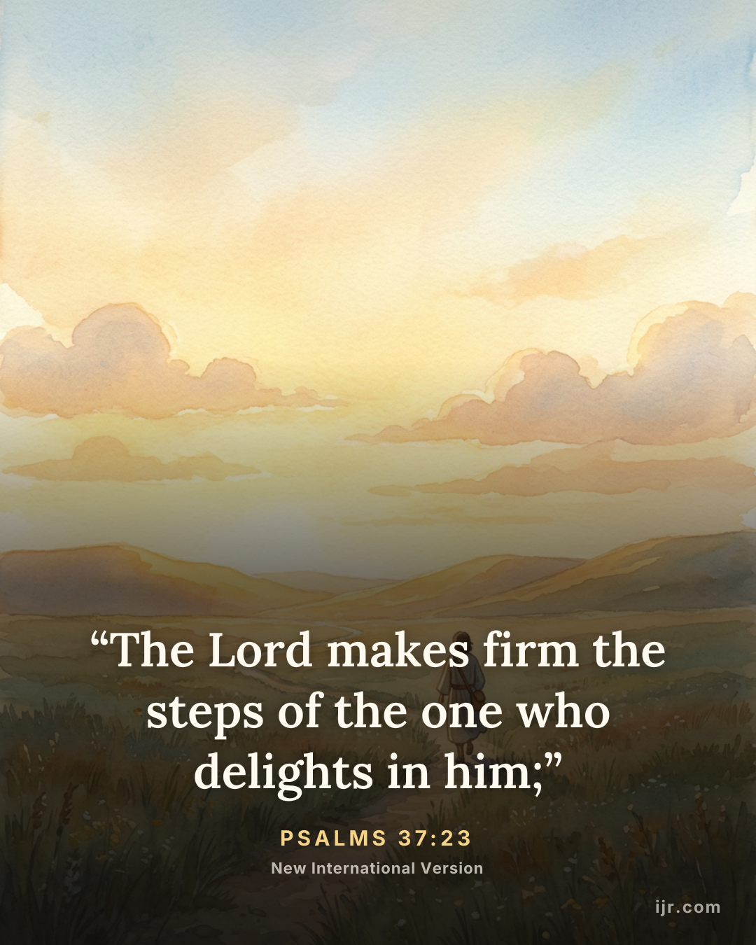 “The Lord makes firm the steps of the one who delights in him;” — Psalms 37:23, New International Version

Holy Bible, New International Version®, NIV® Copyright © 1973, 1978, 1984, 2011 by Biblica, Inc.® Used by permission. All rights reserved worldwide.