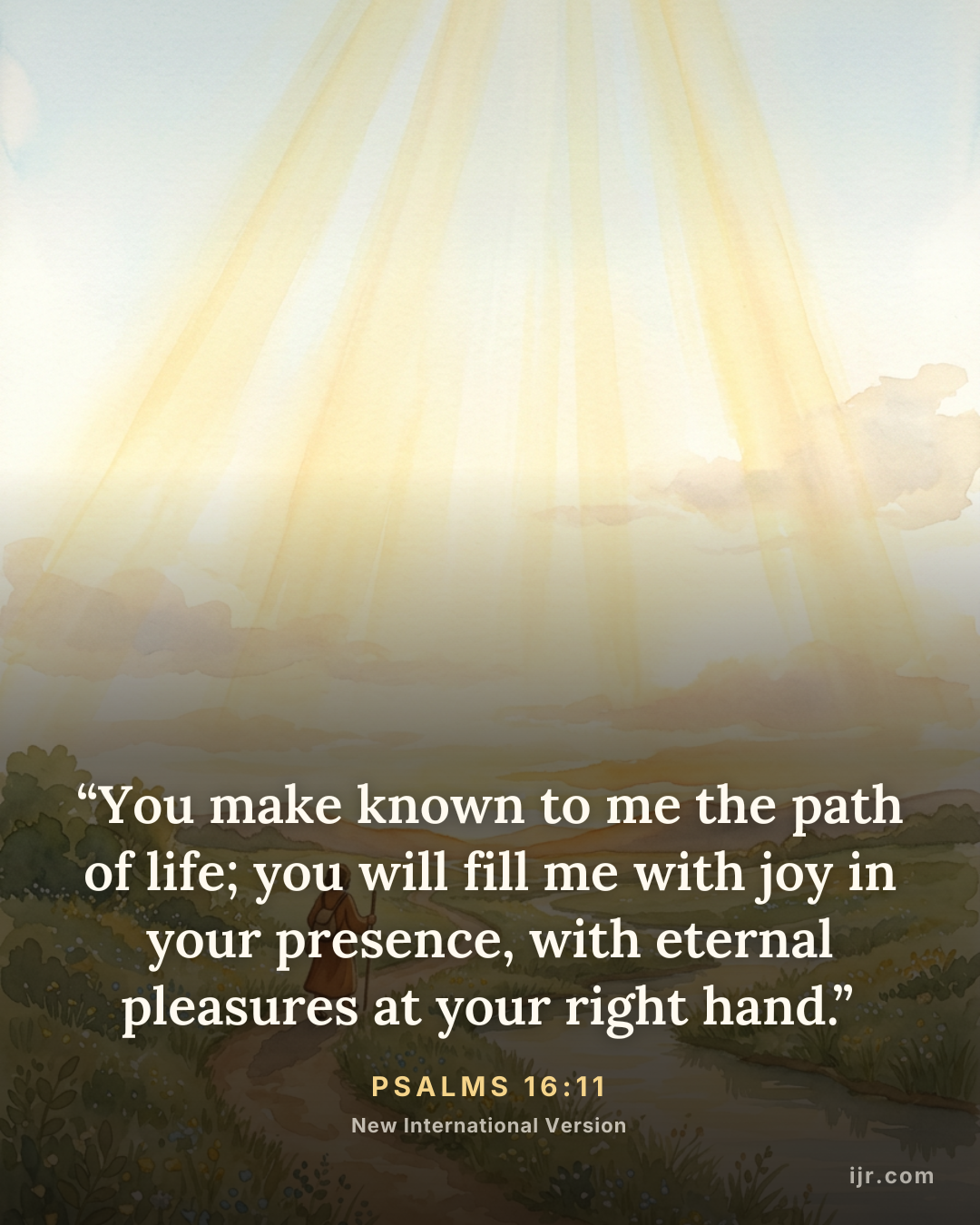 “You make known to me the path of life; you will fill me with joy in your presence, with eternal pleasures at your right hand.” — Psalms 16:11, New International Version

Holy Bible, New International Version®, NIV® Copyright © 1973, 1978, 1984, 2011 by Biblica, Inc.® Used by permission. All rights reserved worldwide.