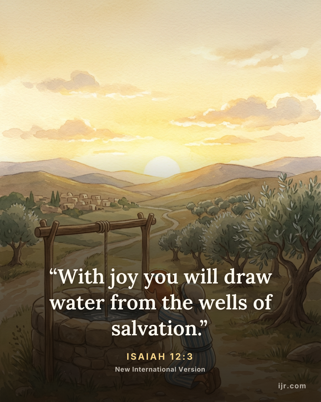 “With joy you will draw water from the wells of salvation.” — Isaiah 12:3, New International Version

Holy Bible, New International Version®, NIV® Copyright © 1973, 1978, 1984, 2011 by Biblica, Inc.® Used by permission. All rights reserved worldwide.