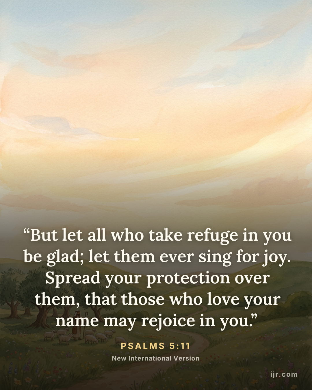 “But let all who take refuge in you be glad; let them ever sing for joy. Spread your protection over them, that those who love your name may rejoice in you.” — Psalms 5:11, New International Version

Holy Bible, New International Version®, NIV® Copyright © 1973, 1978, 1984, 2011 by Biblica, Inc.® Used by permission. All rights reserved worldwide.