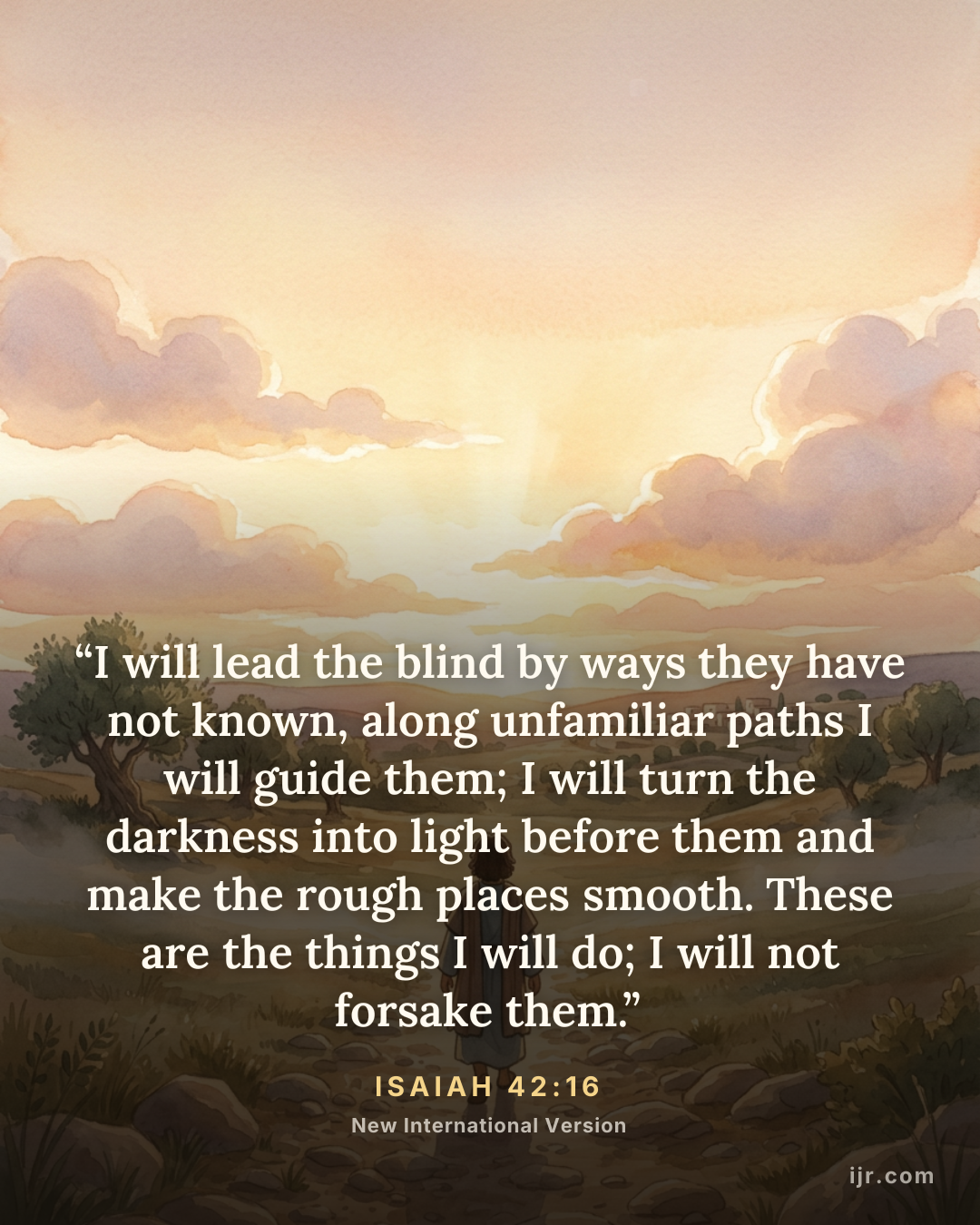 “I will lead the blind by ways they have not known, along unfamiliar paths I will guide them; I will turn the darkness into light before them and make the rough places smooth. These are the things I will do; I will not forsake them.” — Isaiah 42:16, New International Version

Holy Bible, New International Version®, NIV® Copyright © 1973, 1978, 1984, 2011 by Biblica, Inc.® Used by permission. All rights reserved worldwide.