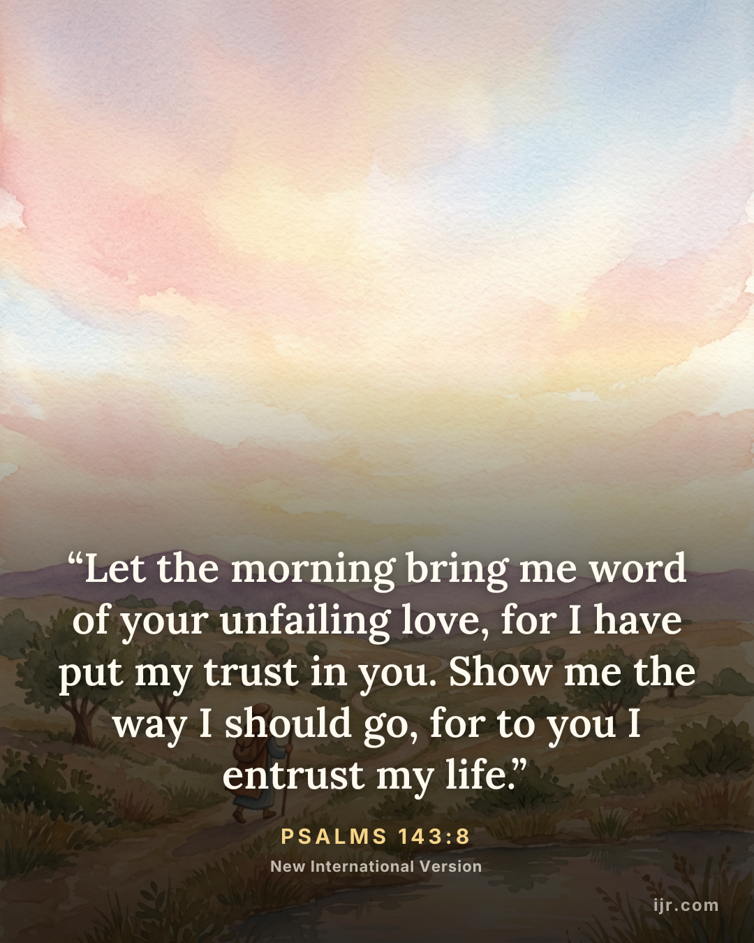 “Let the morning bring me word of your unfailing love, for I have put my trust in you. Show me the way I should go, for to you I entrust my life.” — Psalms 143:8, New International Version

Holy Bible, New International Version®, NIV® Copyright © 1973, 1978, 1984, 2011 by Biblica, Inc.® Used by permission. All rights reserved worldwide.