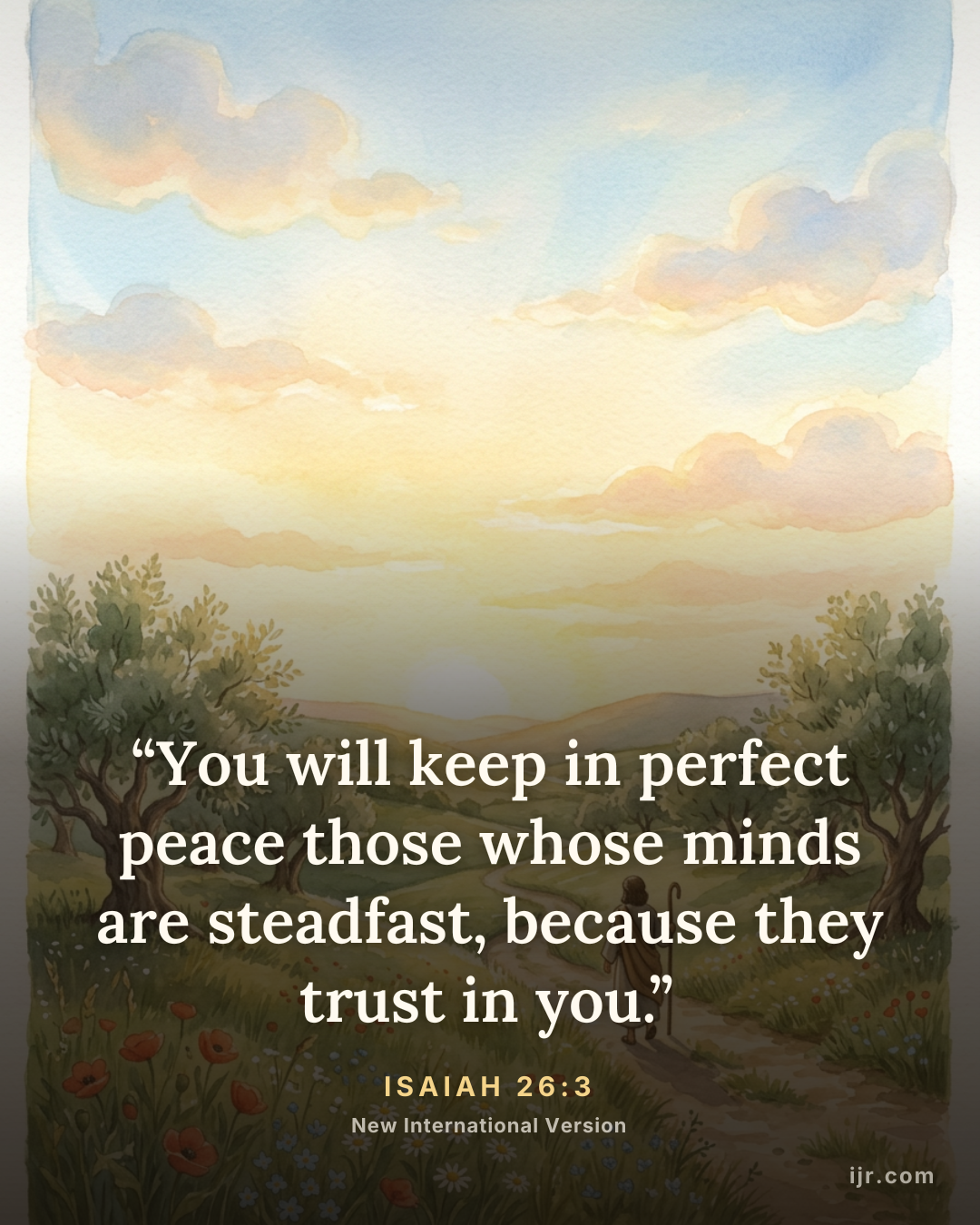 “You will keep in perfect peace those whose minds are steadfast, because they trust in you.” — Isaiah 26:3, New International Version

Holy Bible, New International Version®, NIV® Copyright © 1973, 1978, 1984, 2011 by Biblica, Inc.® Used by permission. All rights reserved worldwide.