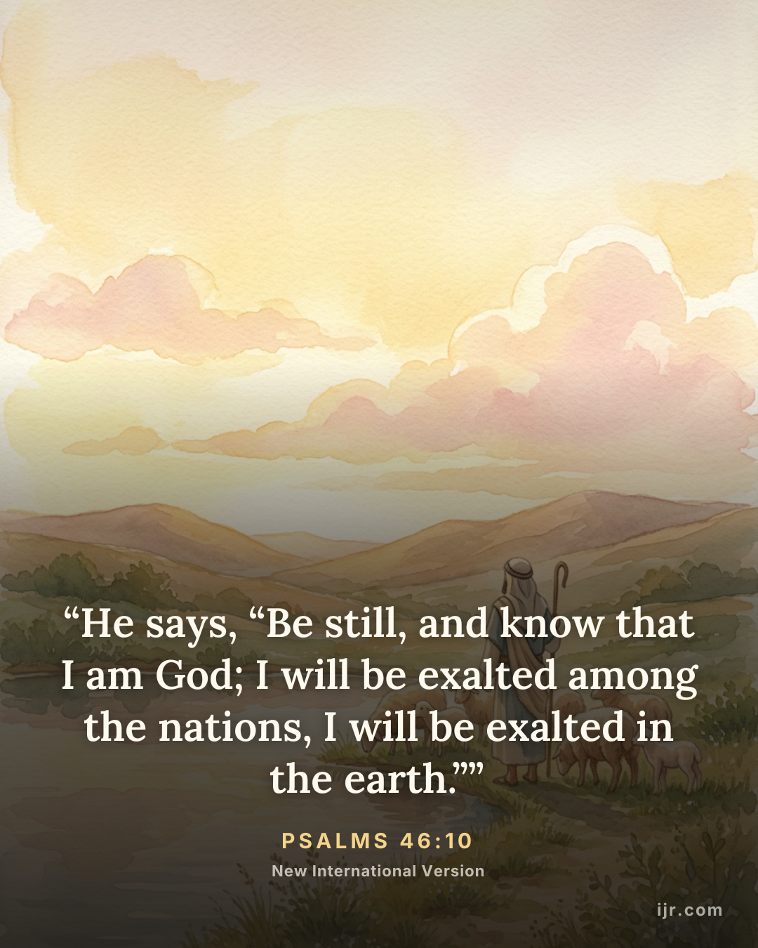 “He says, “Be still, and know that I am God; I will be exalted among the nations, I will be exalted in the earth.”” — Psalms 46:10, New International Version

Holy Bible, New International Version®, NIV® Copyright © 1973, 1978, 1984, 2011 by Biblica, Inc.® Used by permission. All rights reserved worldwide.
