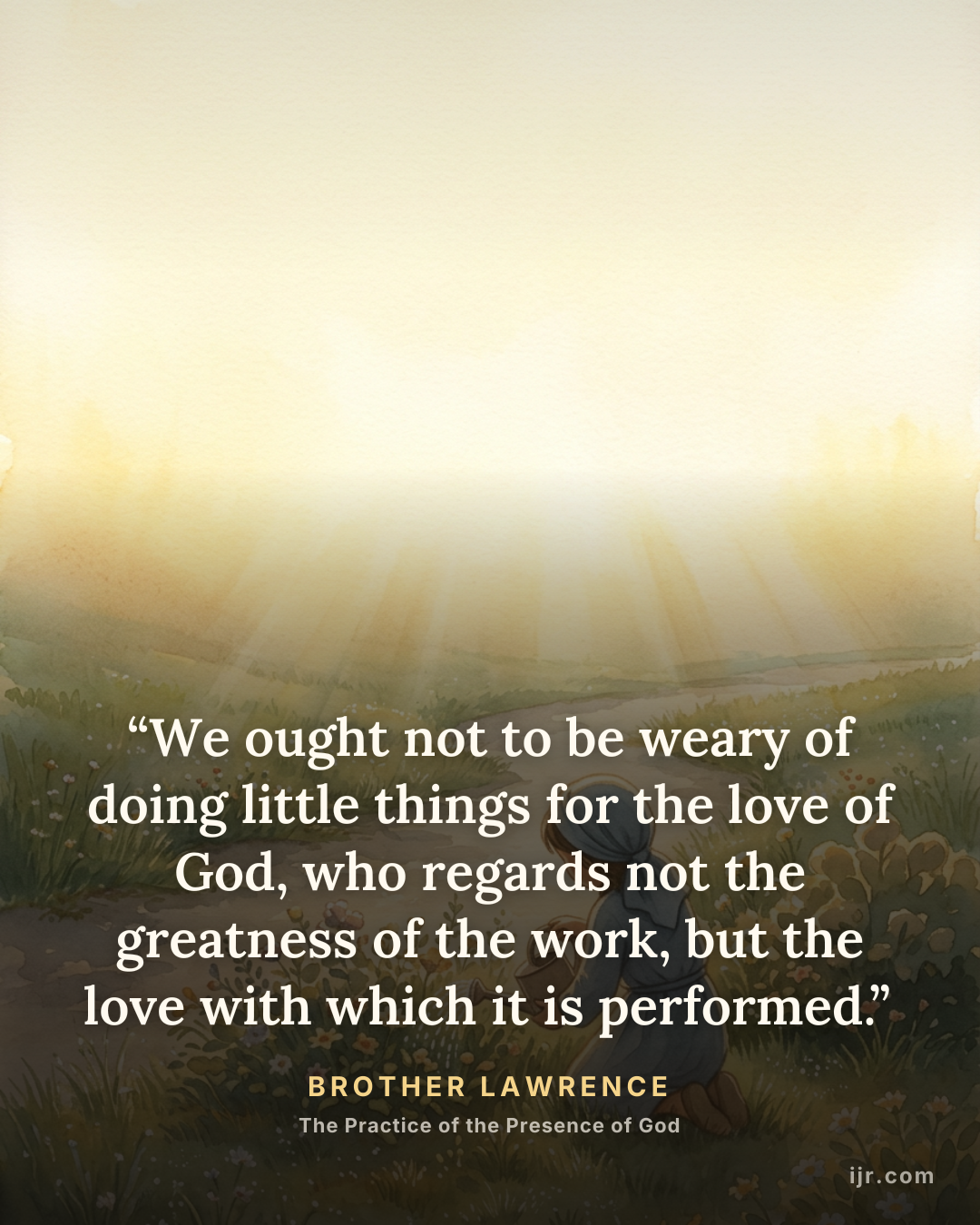 “We ought not to be weary of doing little things for the love of God, who regards not the greatness of the work, but the love with which it is performed.” — Brother Lawrence, The Practice of the Presence of God