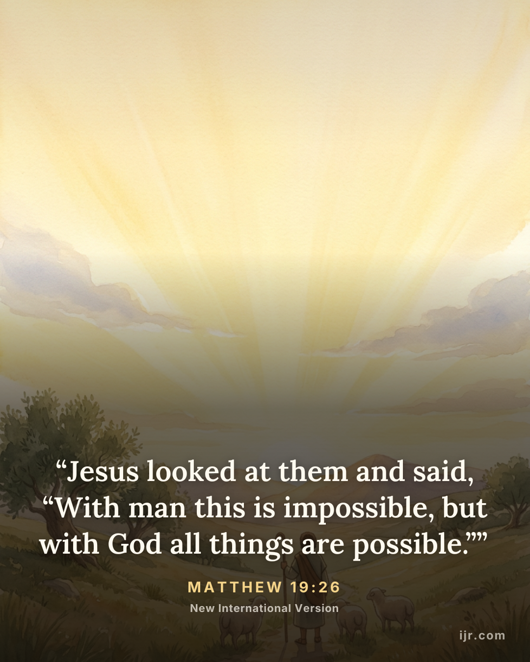 “Jesus looked at them and said, “With man this is impossible, but with God all things are possible.”” — Matthew 19:26, New International Version

Holy Bible, New International Version®, NIV® Copyright © 1973, 1978, 1984, 2011 by Biblica, Inc.® Used by permission. All rights reserved worldwide.