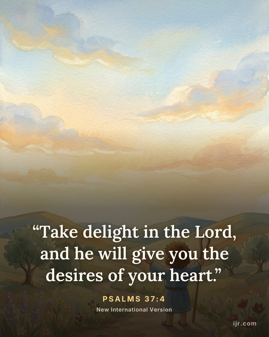 “Take delight in the Lord, and he will give you the desires of your heart.” — Psalms 37:4, New International Version

Holy Bible, New International Version®, NIV® Copyright © 1973, 1978, 1984, 2011 by Biblica, Inc.® Used by permission. All rights reserved worldwide.
