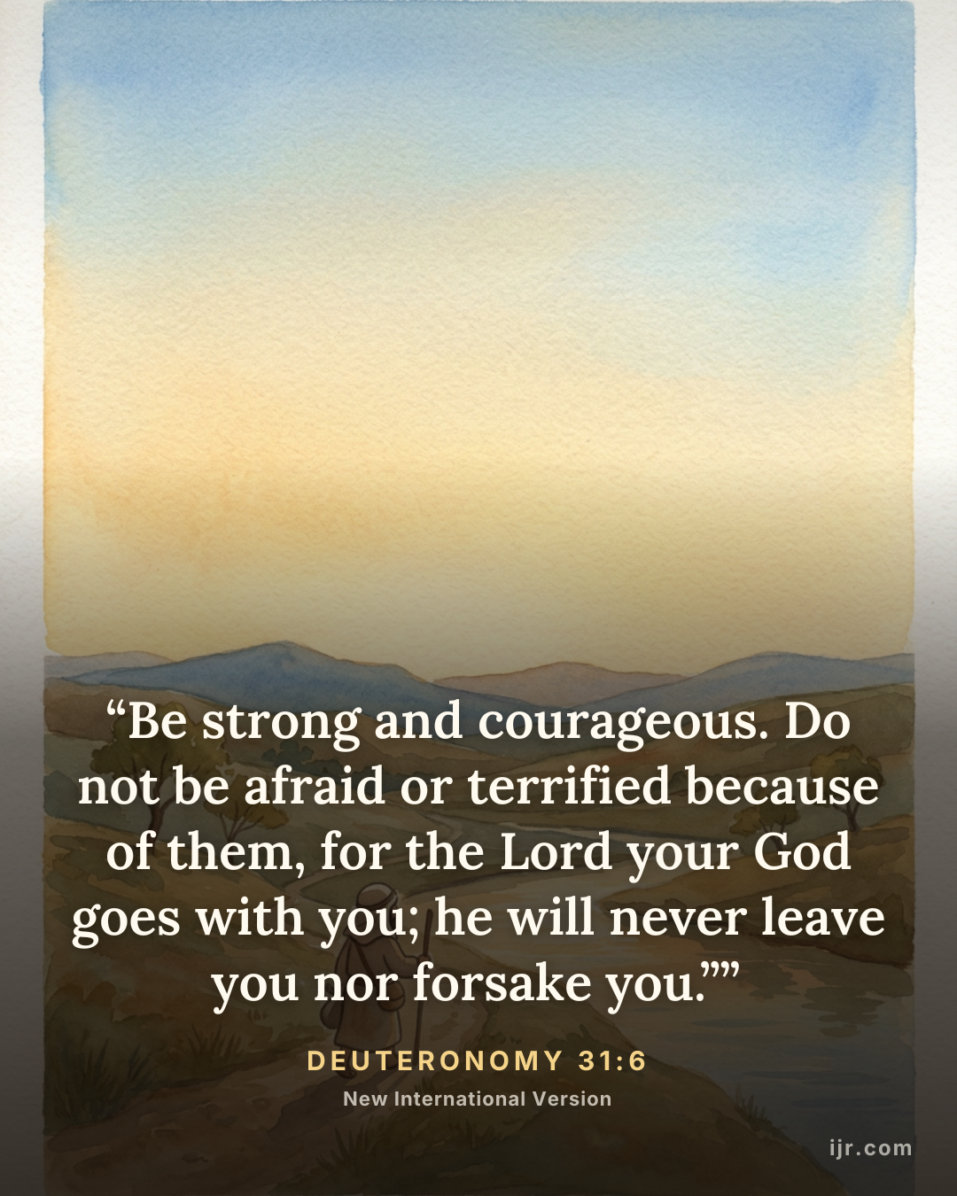 “Be strong and courageous. Do not be afraid or terrified because of them, for the Lord your God goes with you; he will never leave you nor forsake you.”” — Deuteronomy 31:6, New International Version

Holy Bible, New International Version®, NIV® Copyright © 1973, 1978, 1984, 2011 by Biblica, Inc.® Used by permission. All rights reserved worldwide.