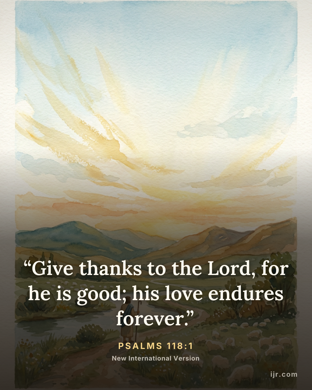 “Give thanks to the Lord, for he is good; his love endures forever.” — Psalms 118:1, New International Version

Holy Bible, New International Version®, NIV® Copyright © 1973, 1978, 1984, 2011 by Biblica, Inc.® Used by permission. All rights reserved worldwide.