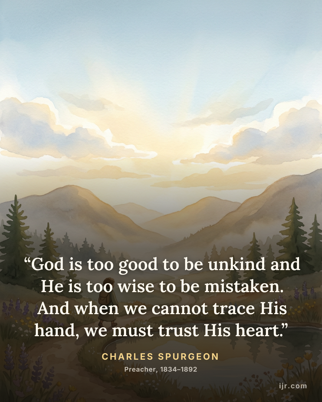 “God is too good to be unkind and He is too wise to be mistaken. And when we cannot trace His hand, we must trust His heart.” — Charles Spurgeon, Preacher, 1834–1892