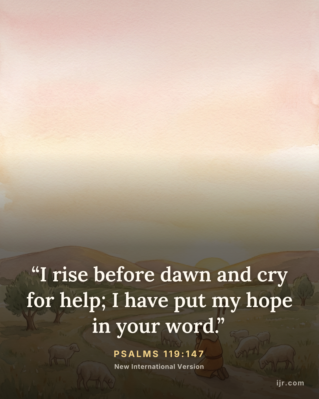 “I rise before dawn and cry for help; I have put my hope in your word.” — Psalms 119:147, New International Version

Holy Bible, New International Version®, NIV® Copyright © 1973, 1978, 1984, 2011 by Biblica, Inc.® Used by permission. All rights reserved worldwide.