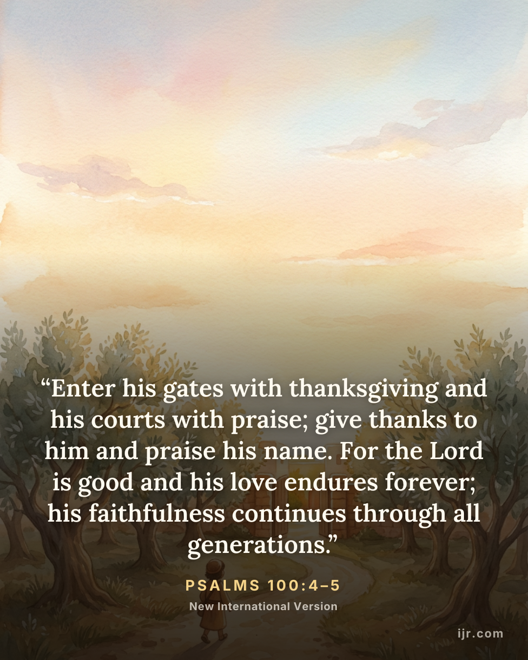 “Enter his gates with thanksgiving and his courts with praise; give thanks to him and praise his name. For the Lord is good and his love endures forever; his faithfulness continues through all generations.” — Psalms 100:4–5, New International Version

Holy Bible, New International Version®, NIV® Copyright © 1973, 1978, 1984, 2011 by Biblica, Inc.® Used by permission. All rights reserved worldwide.