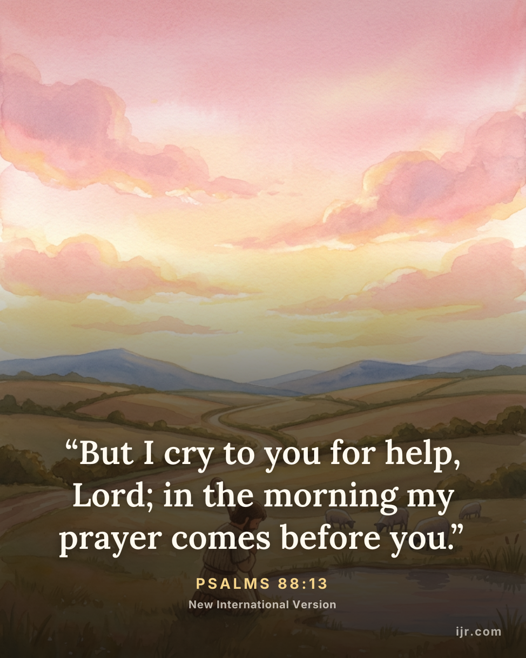 “But I cry to you for help, Lord; in the morning my prayer comes before you.” — Psalms 88:13, New International Version

Holy Bible, New International Version®, NIV® Copyright © 1973, 1978, 1984, 2011 by Biblica, Inc.® Used by permission. All rights reserved worldwide.