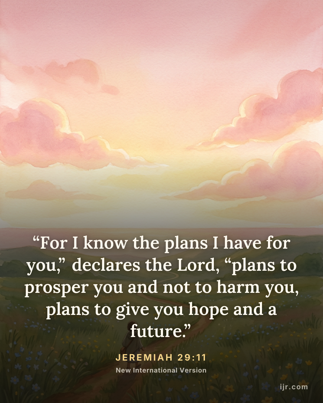 “For I know the plans I have for you,” declares the Lord, “plans to prosper you and not to harm you, plans to give you hope and a future.” — Jeremiah 29:11, New International Version

Holy Bible, New International Version®, NIV® Copyright © 1973, 1978, 1984, 2011 by Biblica, Inc.® Used by permission. All rights reserved worldwide.