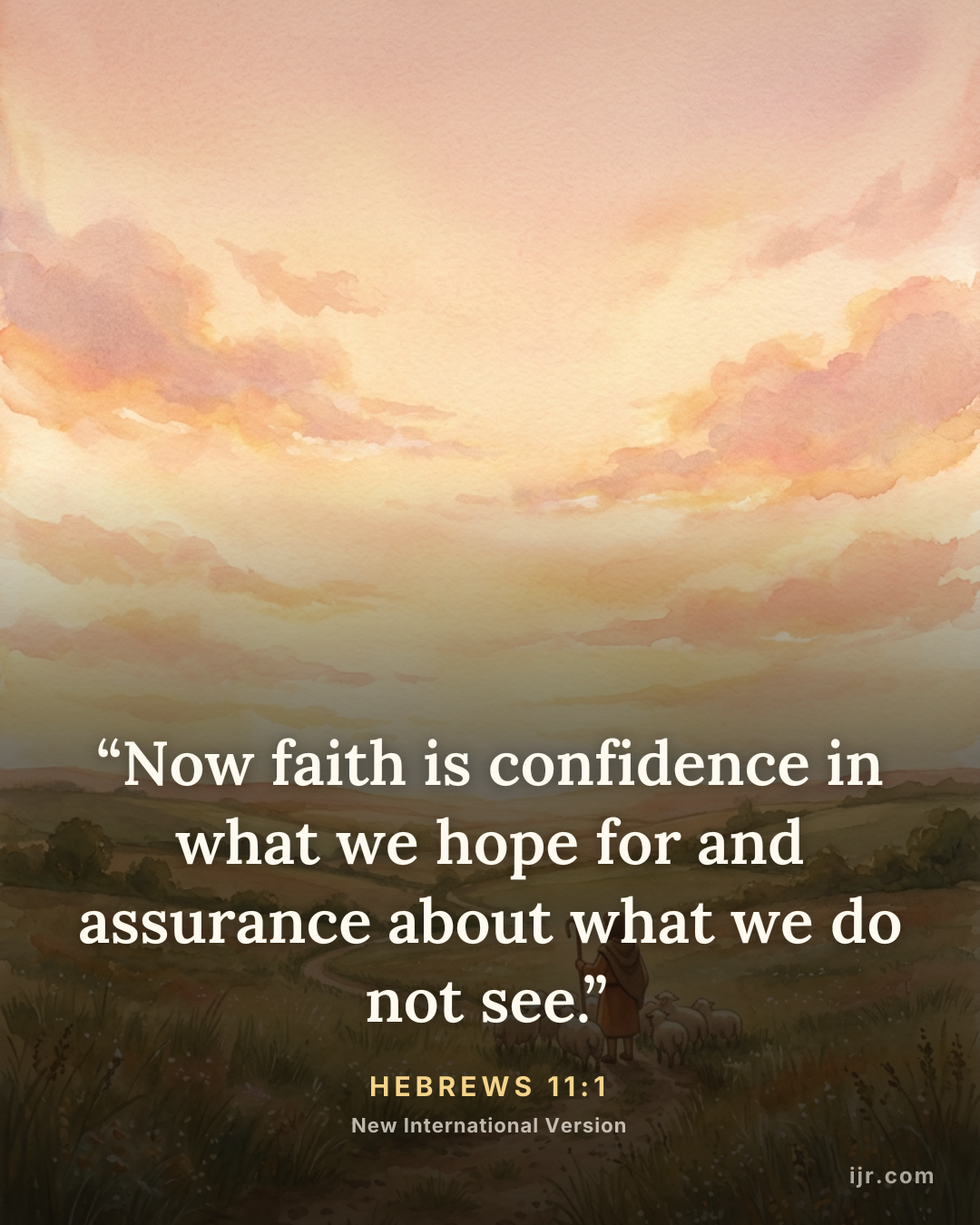 “Now faith is confidence in what we hope for and assurance about what we do not see.” — Hebrews 11:1, New International Version

Holy Bible, New International Version®, NIV® Copyright © 1973, 1978, 1984, 2011 by Biblica, Inc.® Used by permission. All rights reserved worldwide.