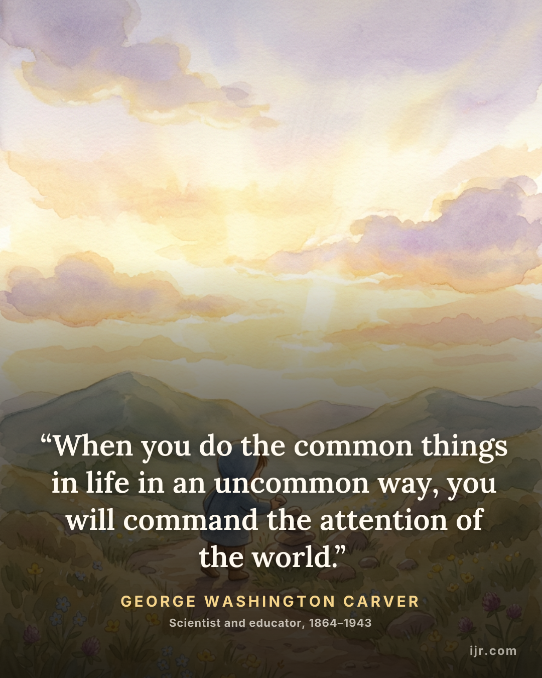 “When you do the common things in life in an uncommon way, you will command the attention of the world.” — George Washington Carver, Scientist and educator, 1864–1943