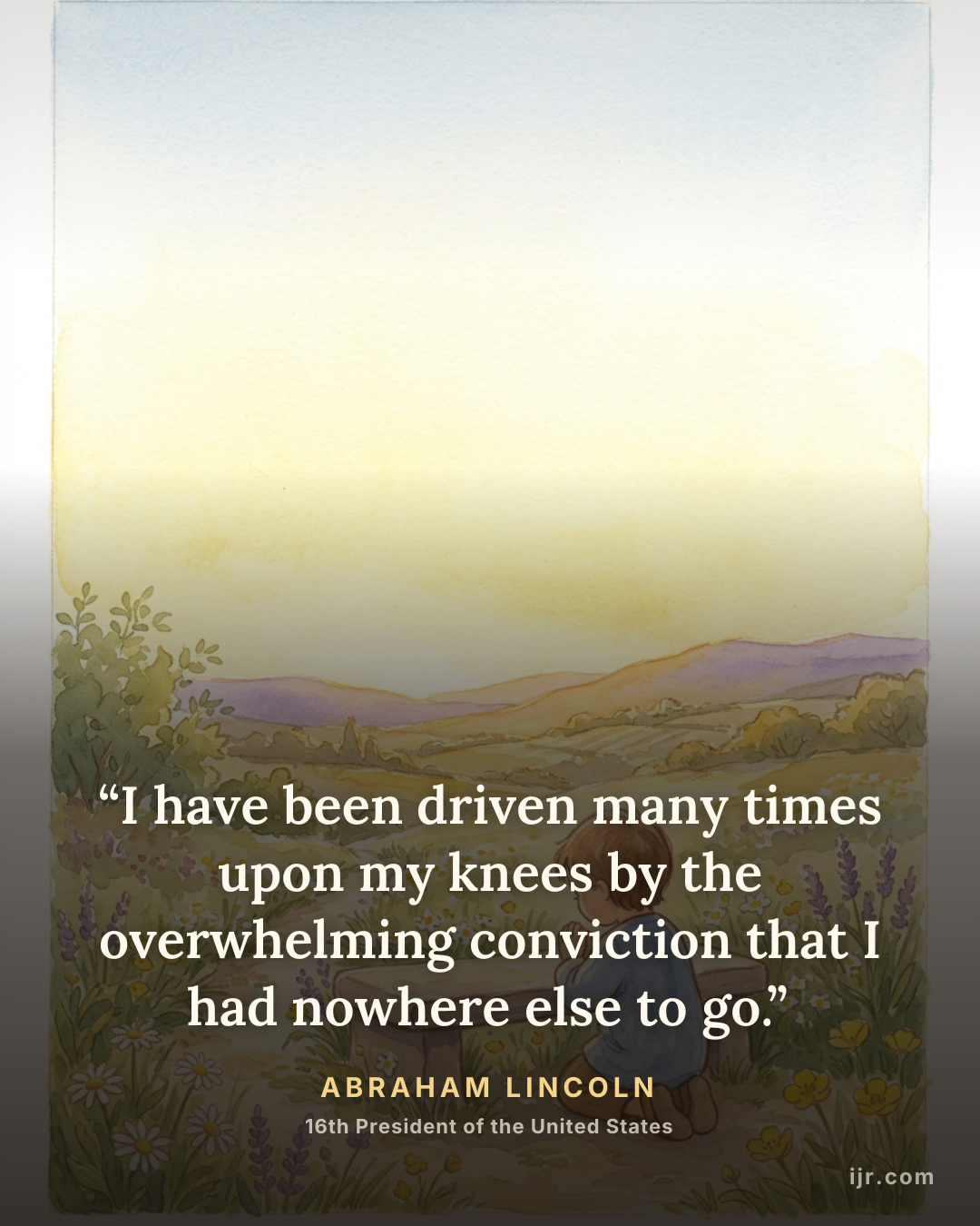 “I have been driven many times upon my knees by the overwhelming conviction that I had nowhere else to go.” — Abraham Lincoln, 16th President of the United States