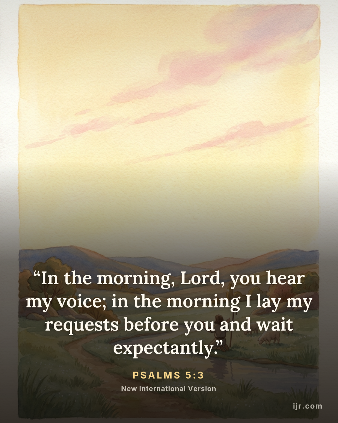 “In the morning, Lord, you hear my voice; in the morning I lay my requests before you and wait expectantly.” — Psalms 5:3, New International Version
Holy Bible, New International Version®, NIV® Copyr