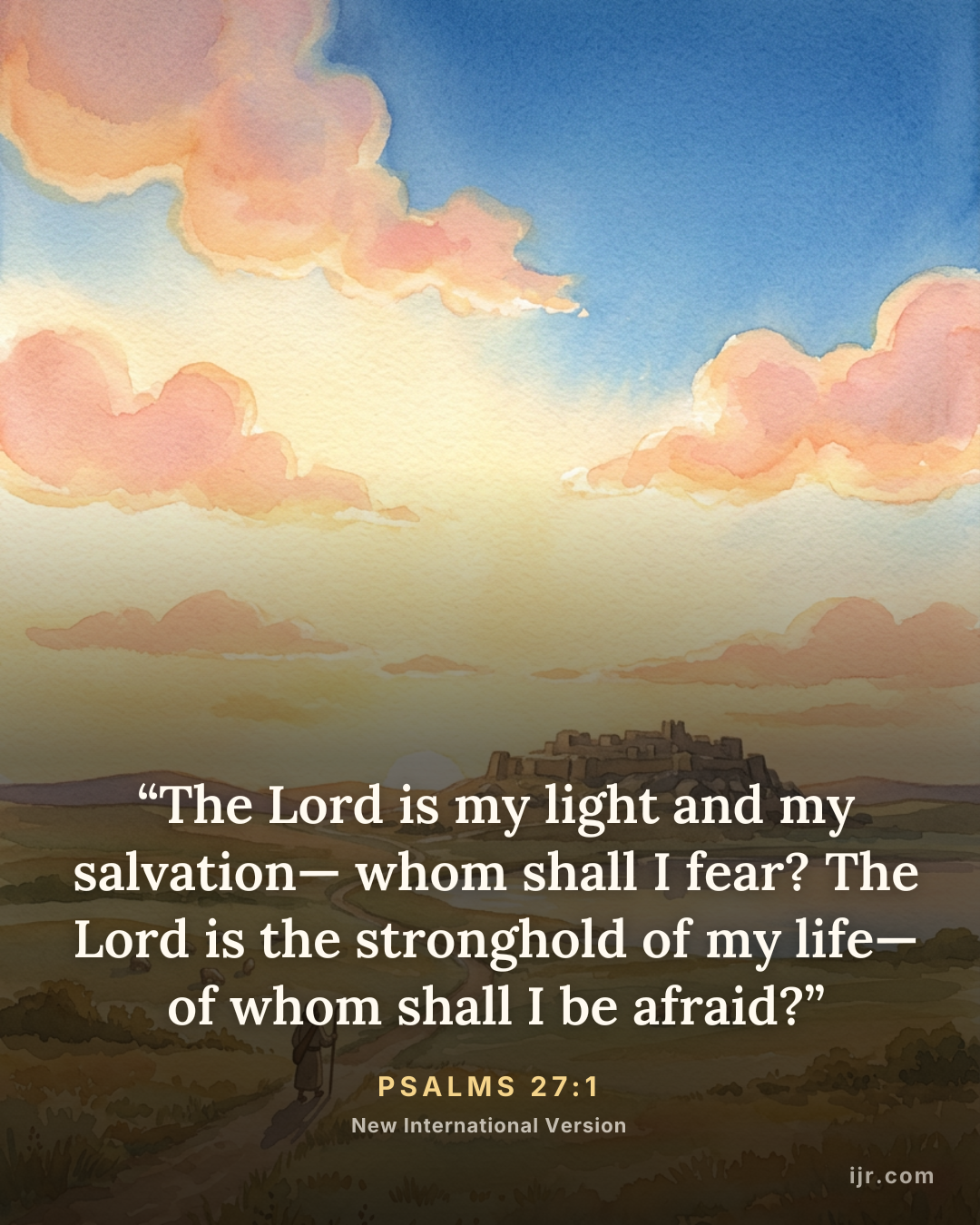 “The Lord is my light and my salvation— whom shall I fear? The Lord is the stronghold of my life— of whom shall I be afraid?” — Psalms 27:1, New International Version

Holy Bible, New International Version®, NIV® Copyright © 1973, 1978, 1984, 2011 by Biblica, Inc.® Used by permission. All rights reserved worldwide.