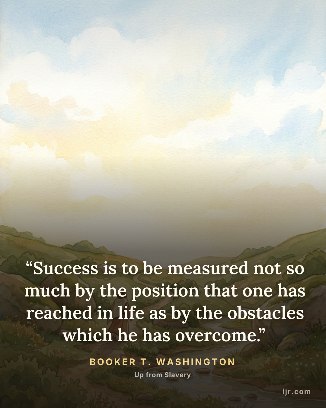 “Success is to be measured not so much by the position that one has reached in life as by the obstacles which he has overcome.” — Booker T. Washington, Up from Slavery