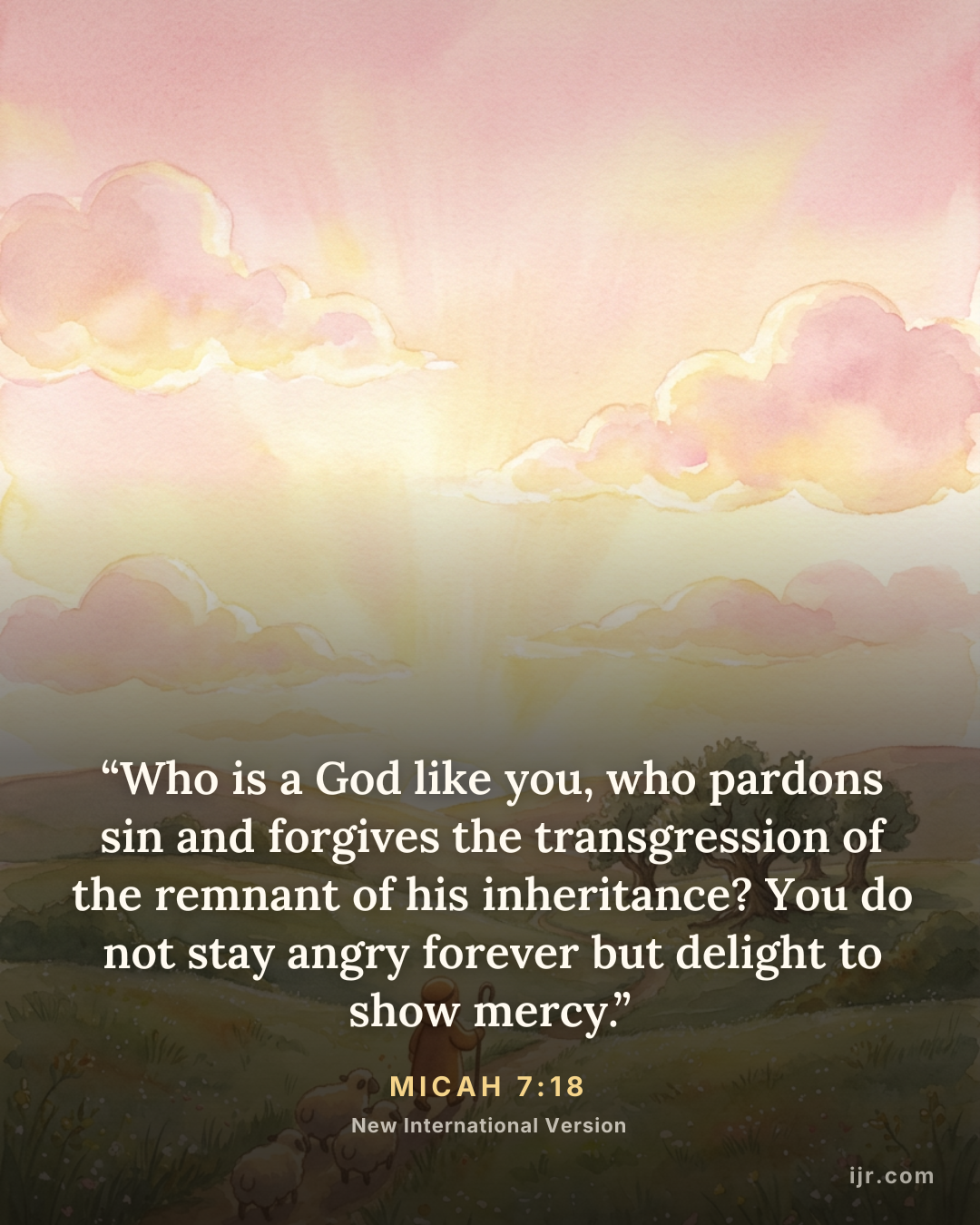 “Who is a God like you, who pardons sin and forgives the transgression of the remnant of his inheritance? You do not stay angry forever but delight to show mercy.” — Micah 7:18, New International Version

Holy Bible, New International Version®, NIV® Copyright © 1973, 1978, 1984, 2011 by Biblica, Inc.® Used by permission. All rights reserved worldwide.