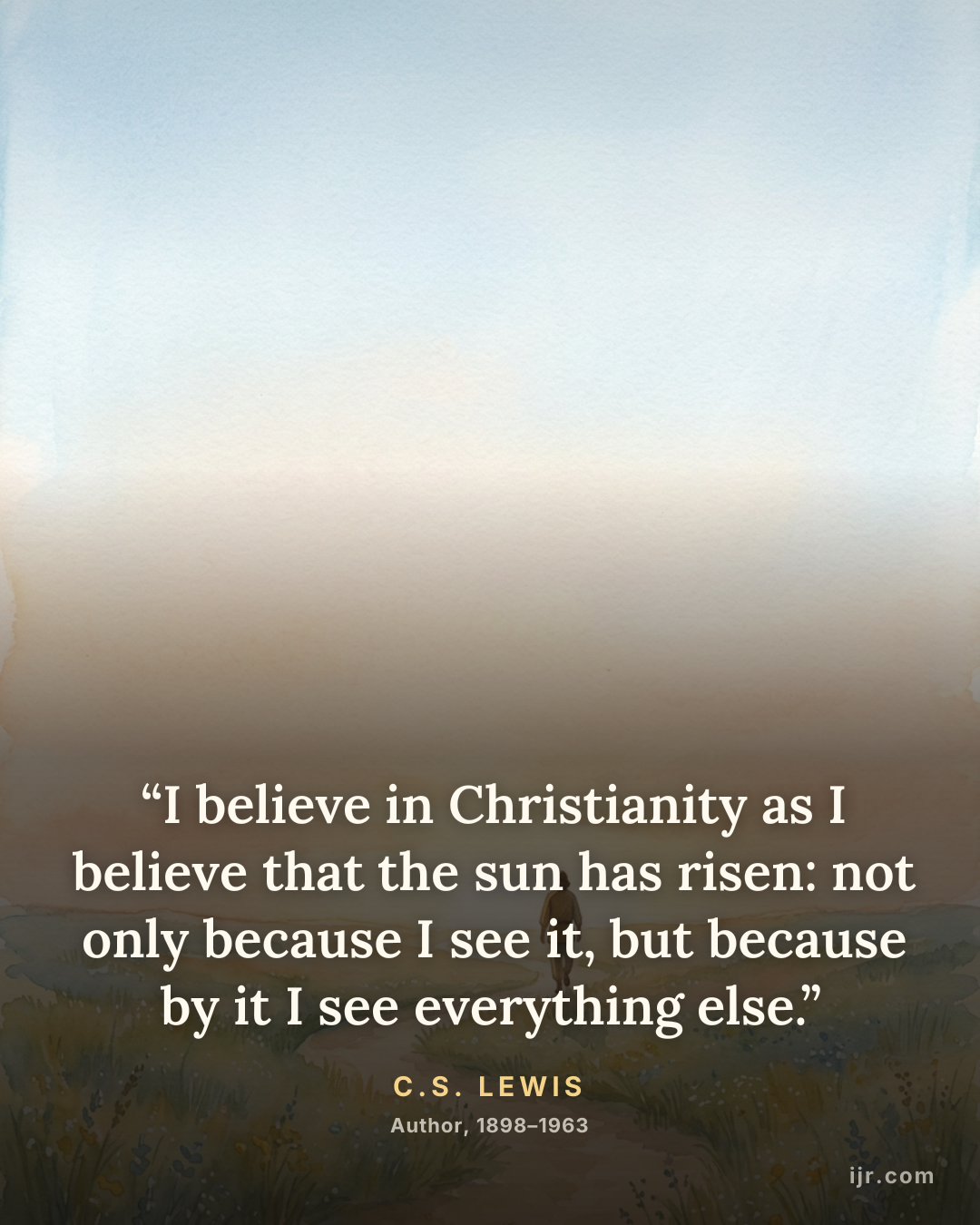 “I believe in Christianity as I believe that the sun has risen: not only because I see it, but because by it I see everything else.” — C.S. Lewis, Author, 1898–1963