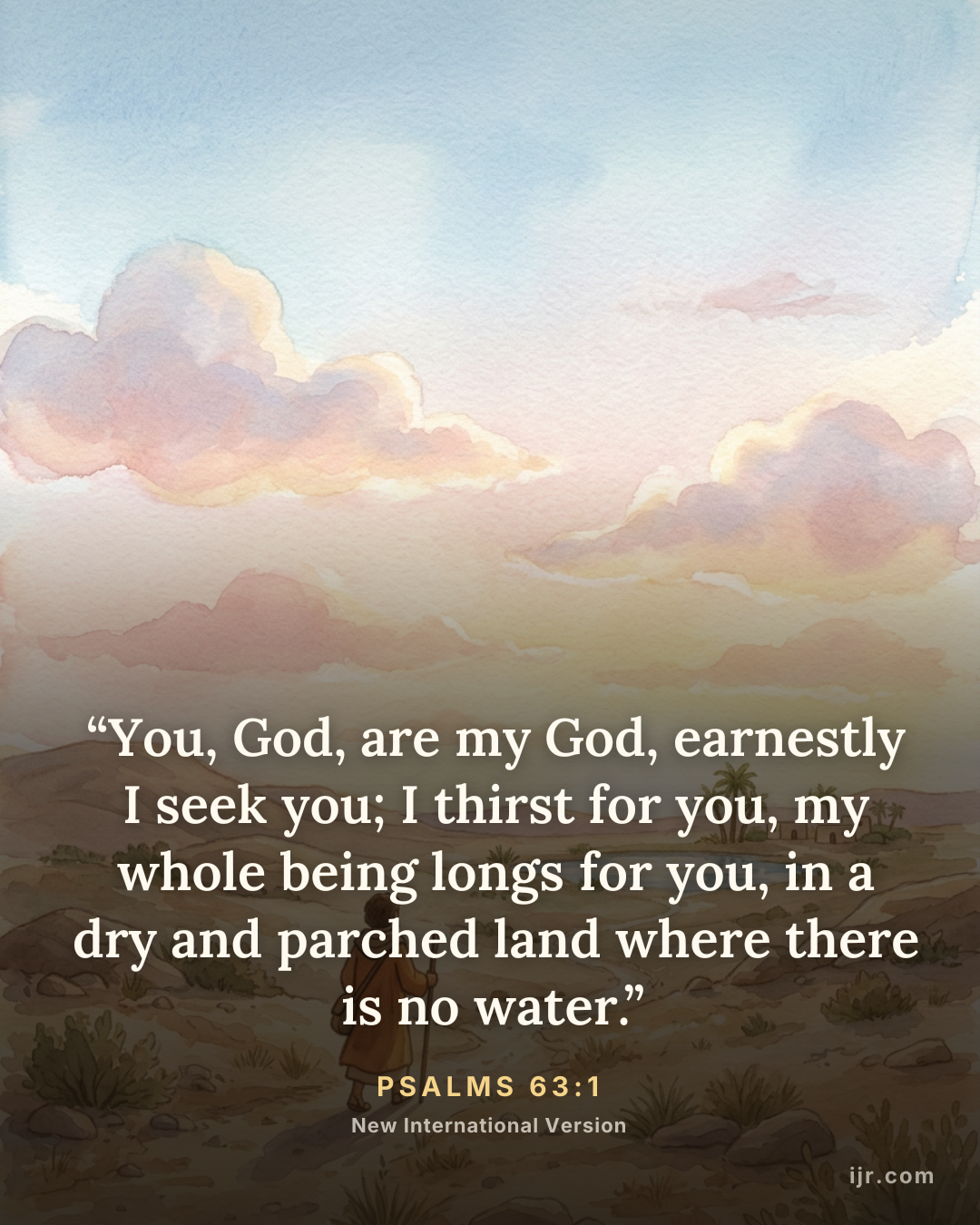 “You, God, are my God, earnestly I seek you; I thirst for you, my whole being longs for you, in a dry and parched land where there is no water.” — Psalms 63:1, New International Version

Holy Bible, New International Version®, NIV® Copyright © 1973, 1978, 1984, 2011 by Biblica, Inc.® Used by permission. All rights reserved worldwide.