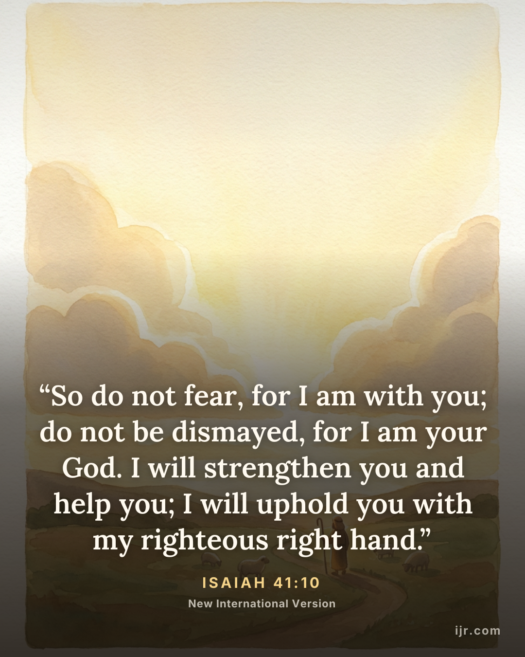 “So do not fear, for I am with you; do not be dismayed, for I am your God. I will strengthen you and help you; I will uphold you with my righteous right hand.” — Isaiah 41:10, New International Version

Holy Bible, New International Version®, NIV® Copyright © 1973, 1978, 1984, 2011 by Biblica, Inc.® Used by permission. All rights reserved worldwide.