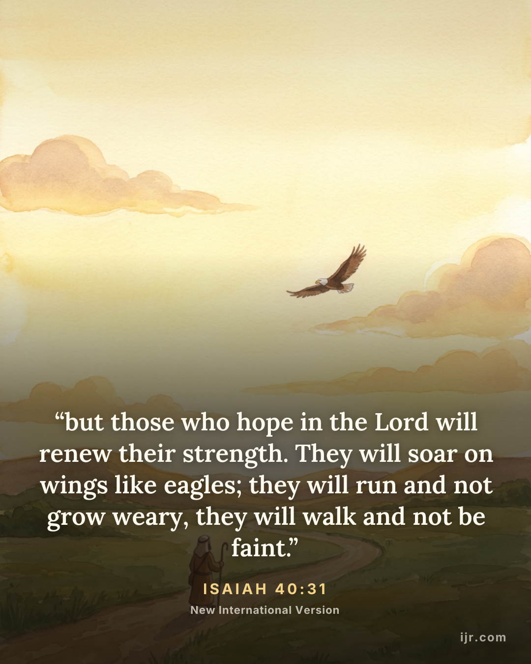 “but those who hope in the Lord will renew their strength. They will soar on wings like eagles; they will run and not grow weary, they will walk and not be faint.” — Isaiah 40:31, New International Version

Holy Bible, New International Version®, NIV® Copyright © 1973, 1978, 1984, 2011 by Biblica, Inc.® Used by permission. All rights reserved worldwide.