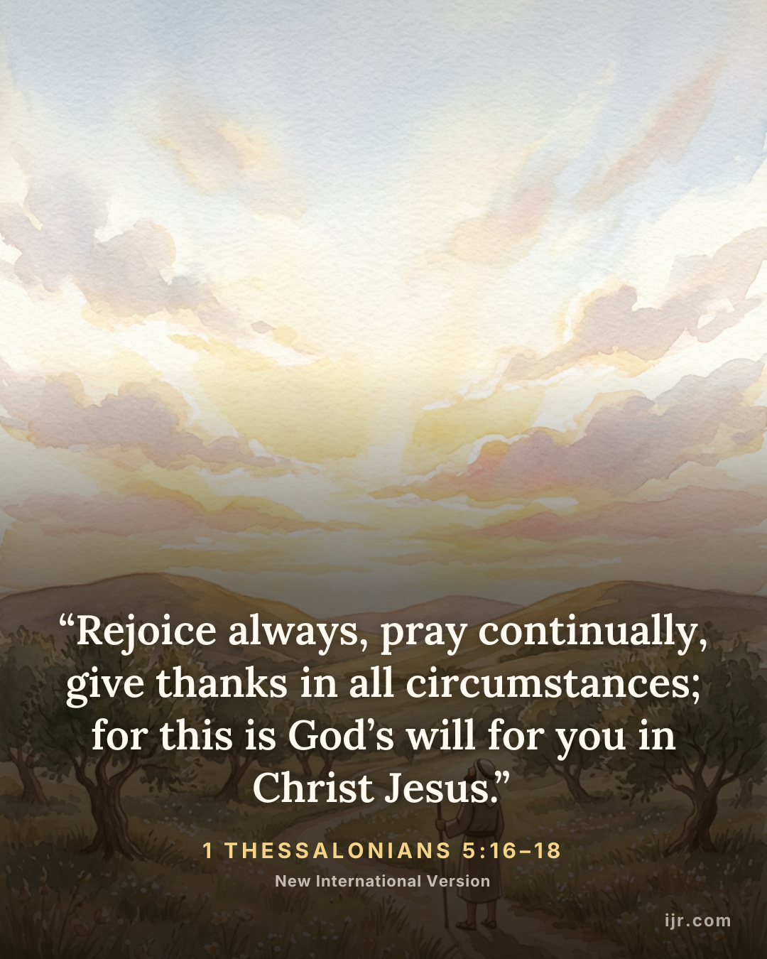 “Rejoice always, pray continually, give thanks in all circumstances; for this is God’s will for you in Christ Jesus.” — 1 Thessalonians 5:16–18, New International Version

Holy Bible, New International Version®, NIV® Copyright © 1973, 1978, 1984, 2011 by Biblica, Inc.® Used by permission. All rights reserved worldwide.