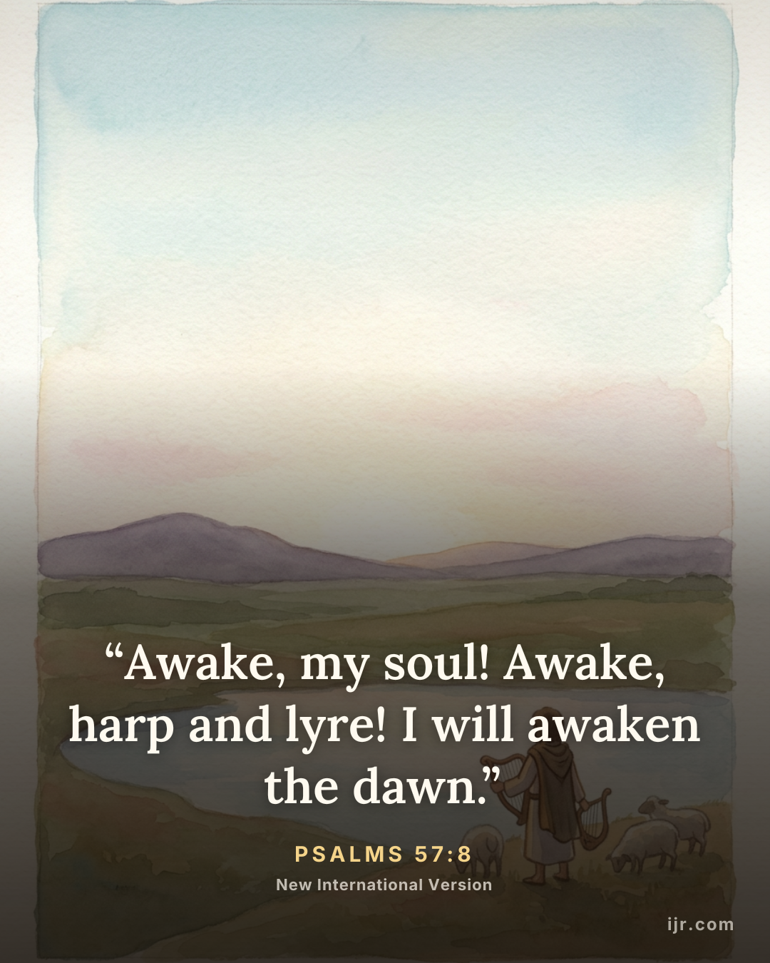 “Awake, my soul! Awake, harp and lyre! I will awaken the dawn.” — Psalms 57:8, New International Version

Holy Bible, New International Version®, NIV® Copyright © 1973, 1978, 1984, 2011 by Biblica, Inc.® Used by permission. All rights reserved worldwide.
