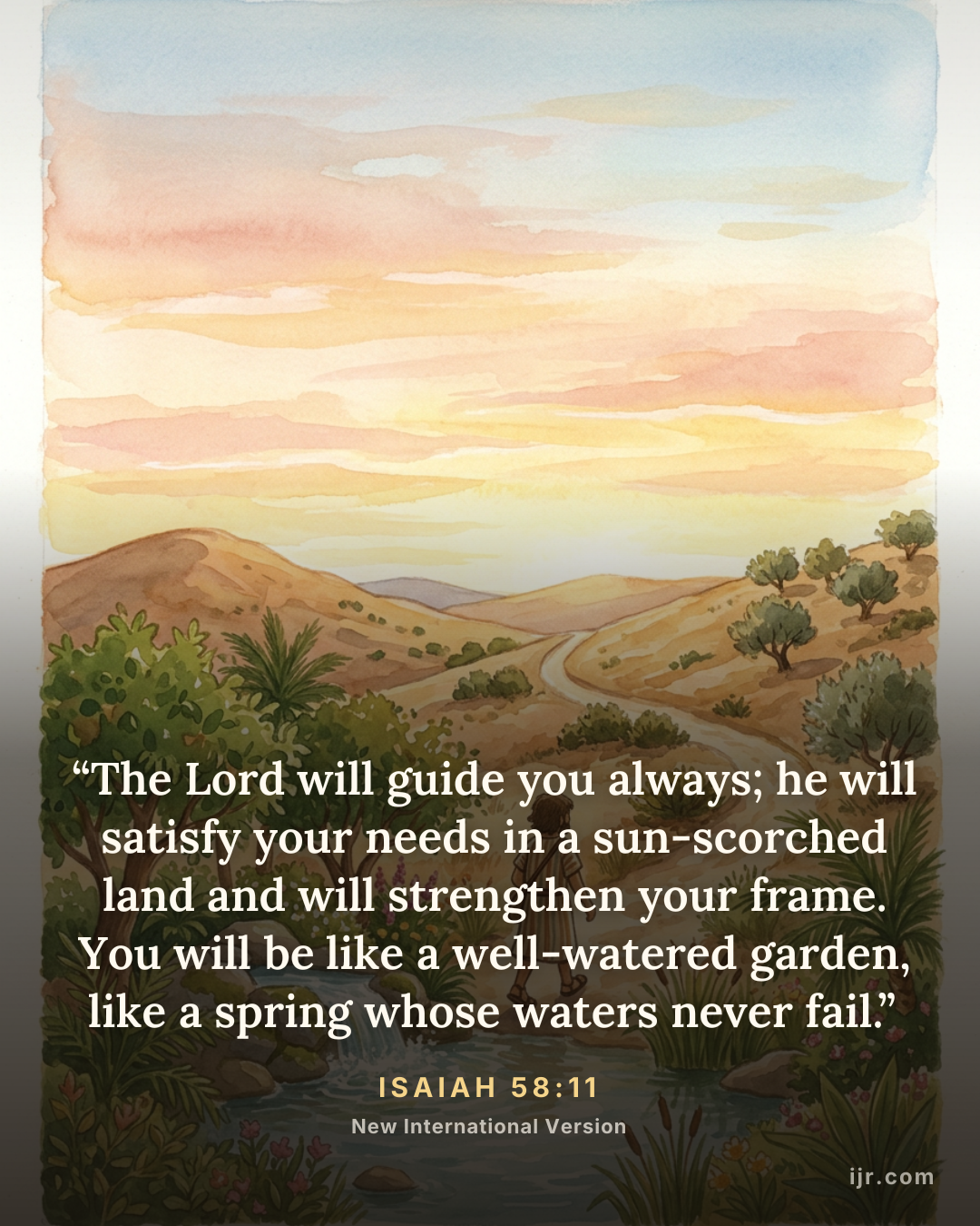 “The Lord will guide you always; he will satisfy your needs in a sun-scorched land and will strengthen your frame. You will be like a well-watered garden, like a spring whose waters never fail.” — Isaiah 58:11, New International Version

Holy Bible, New International Version®, NIV® Copyright © 1973, 1978, 1984, 2011 by Biblica, Inc.® Used by permission. All rights reserved worldwide.
