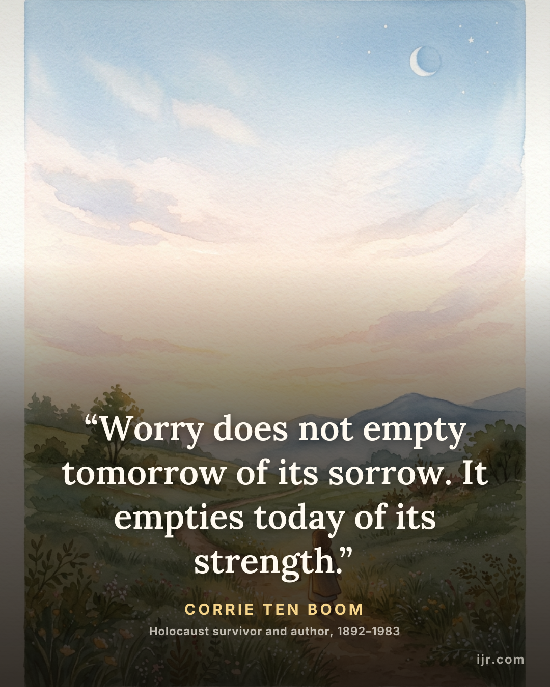 “Worry does not empty tomorrow of its sorrow. It empties today of its strength.” — Corrie ten Boom, Holocaust survivor and author, 1892–1983