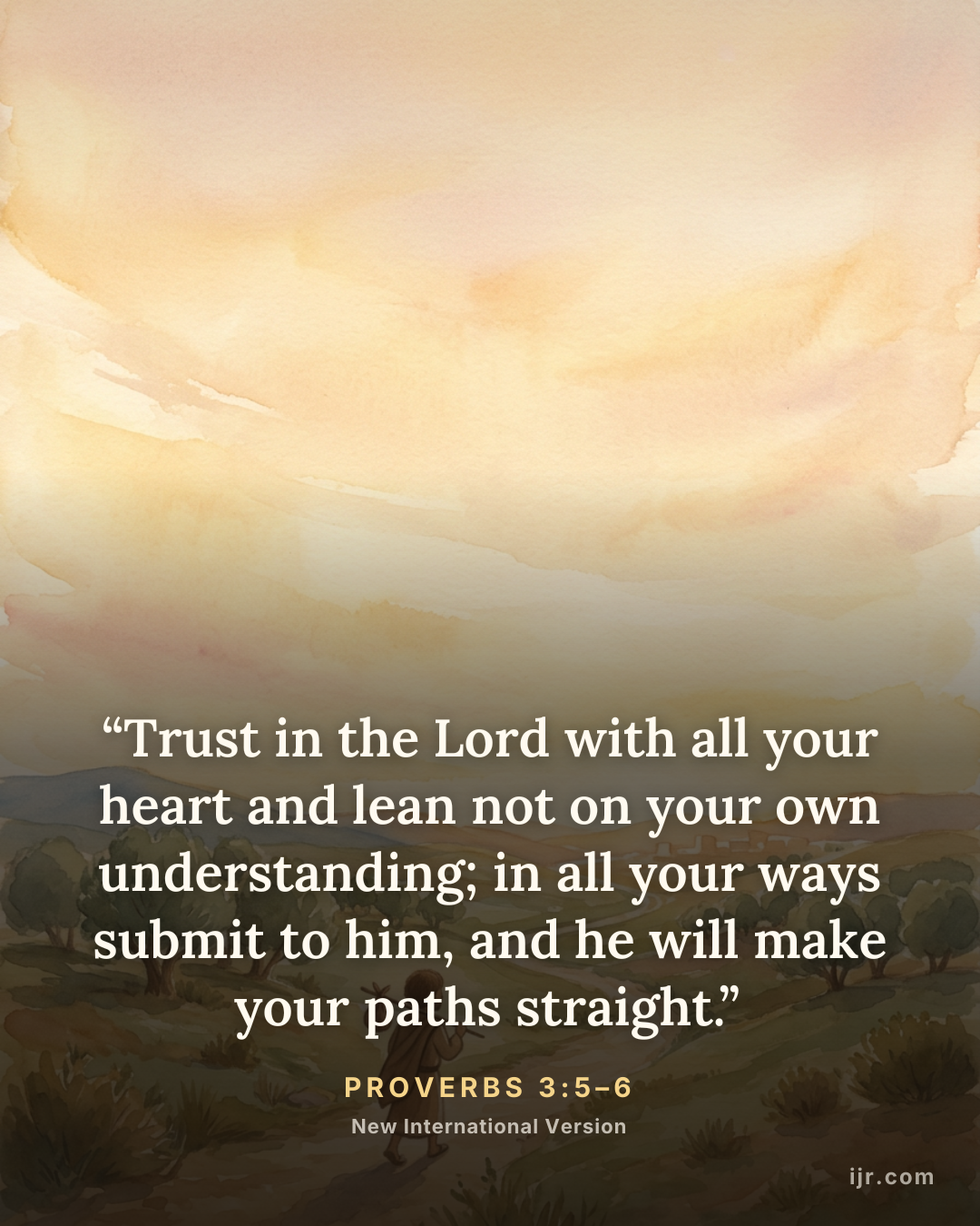 “Trust in the Lord with all your heart and lean not on your own understanding; in all your ways submit to him, and he will make your paths straight.” — Proverbs 3:5–6, New International Version

Holy Bible, New International Version®, NIV® Copyright © 1973, 1978, 1984, 2011 by Biblica, Inc.® Used by permission. All rights reserved worldwide.