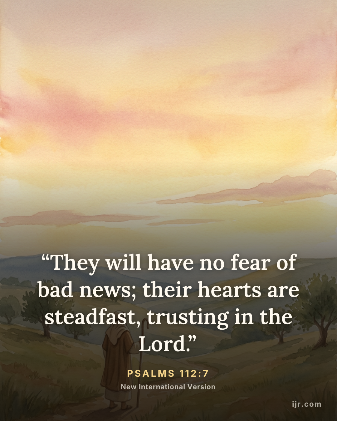 “They will have no fear of bad news; their hearts are steadfast, trusting in the Lord.” — Psalms 112:7, New International Version

Holy Bible, New International Version®, NIV® Copyright © 1973, 1978, 1984, 2011 by Biblica, Inc.® Used by permission. All rights reserved worldwide.