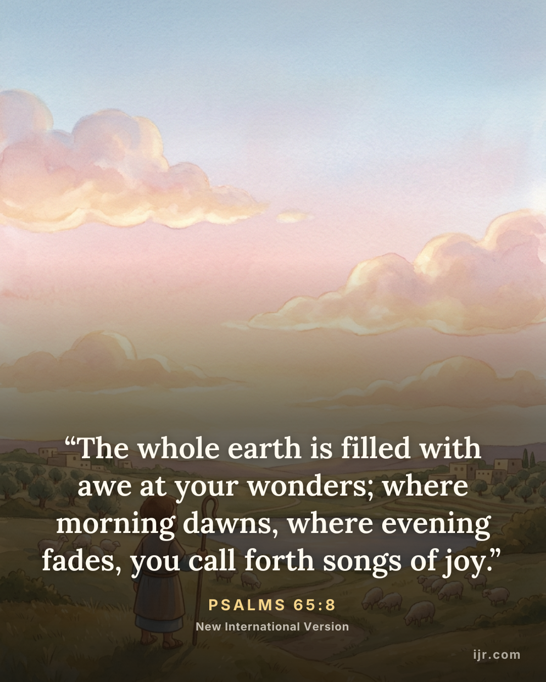 “The whole earth is filled with awe at your wonders; where morning dawns, where evening fades, you call forth songs of joy.” — Psalms 65:8, New International Version

Holy Bible, New International Version®, NIV® Copyright © 1973, 1978, 1984, 2011 by Biblica, Inc.® Used by permission. All rights reserved worldwide.