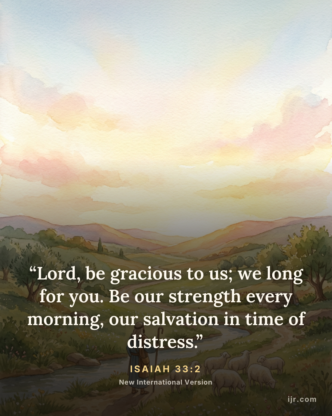 “Lord, be gracious to us; we long for you. Be our strength every morning, our salvation in time of distress.” — Isaiah 33:2, New International Version

Holy Bible, New International Version®, NIV® Copyright © 1973, 1978, 1984, 2011 by Biblica, Inc.® Used by permission. All rights reserved worldwide.