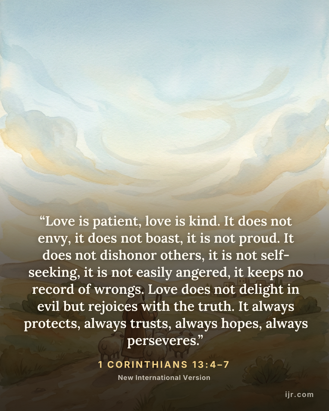 “Love is patient, love is kind. It does not envy, it does not boast, it is not proud. It does not dishonor others, it is not self-seeking, it is not easily angered, it keeps no record of wrongs. Love does not delight in evil but rejoices with the truth. It always protects, always trusts, always hopes, always perseveres.” — 1 Corinthians 13:4–7, New International Version

Holy Bible, New International Version®, NIV® Copyright © 1973, 1978, 1984, 2011 by Biblica, Inc.® Used by permission. All rights reserved worldwide.