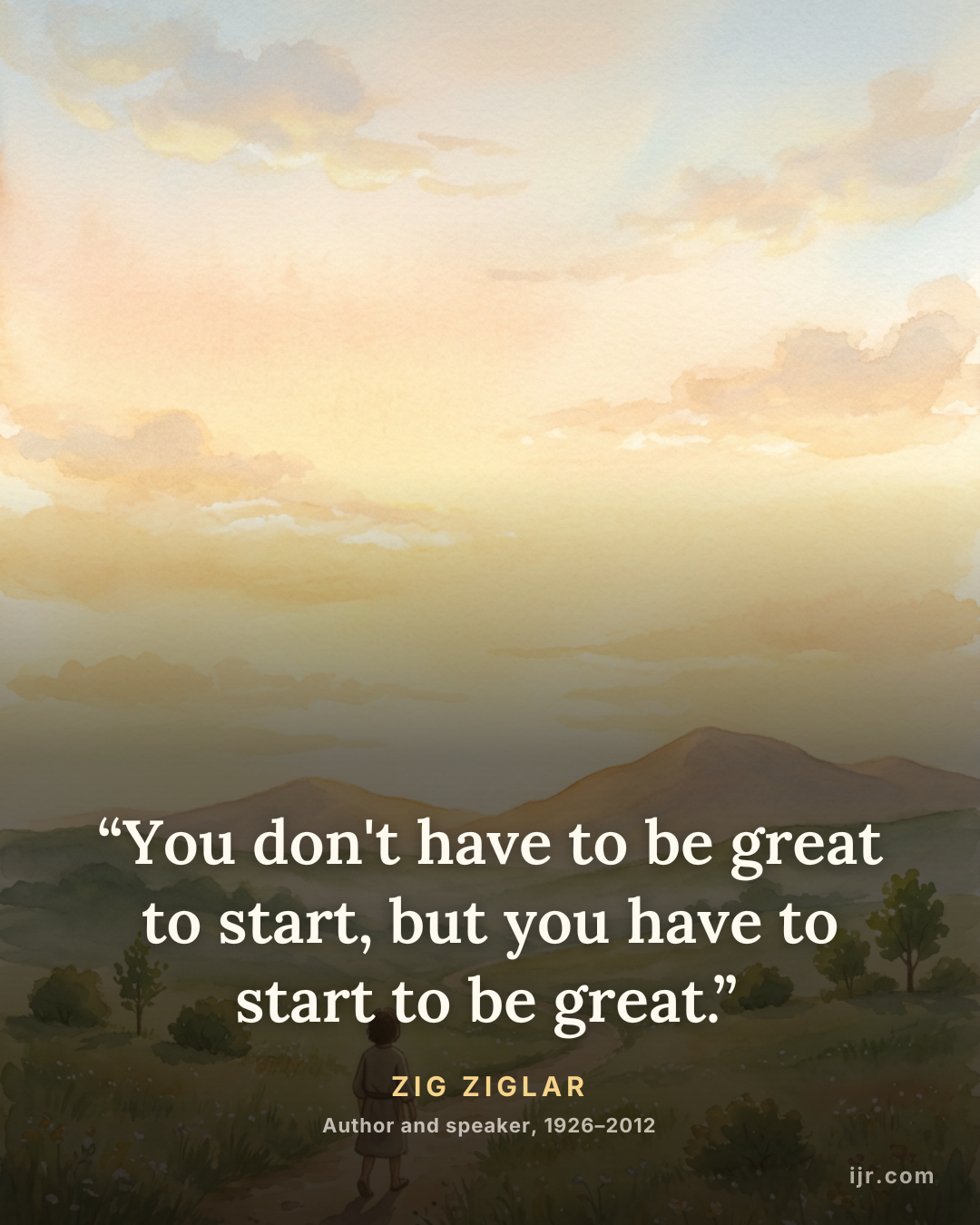 “You don't have to be great to start, but you have to start to be great.” — Zig Ziglar, Author and speaker, 1926–2012