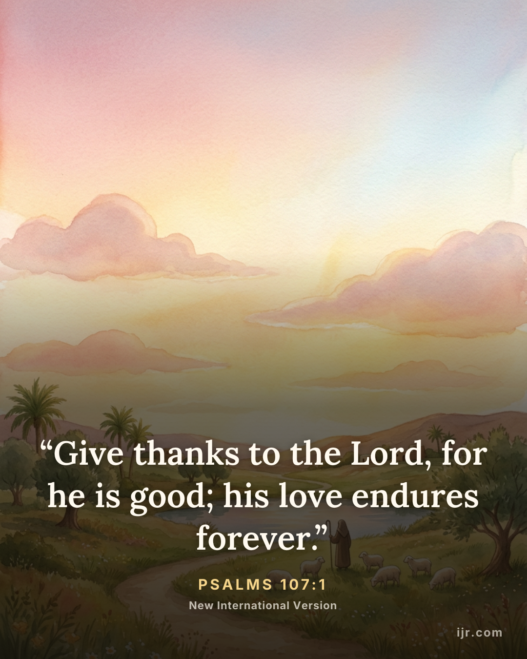 “Give thanks to the Lord, for he is good; his love endures forever.” — Psalms 107:1, New International Version

Holy Bible, New International Version®, NIV® Copyright © 1973, 1978, 1984, 2011 by Biblica, Inc.® Used by permission. All rights reserved worldwide.