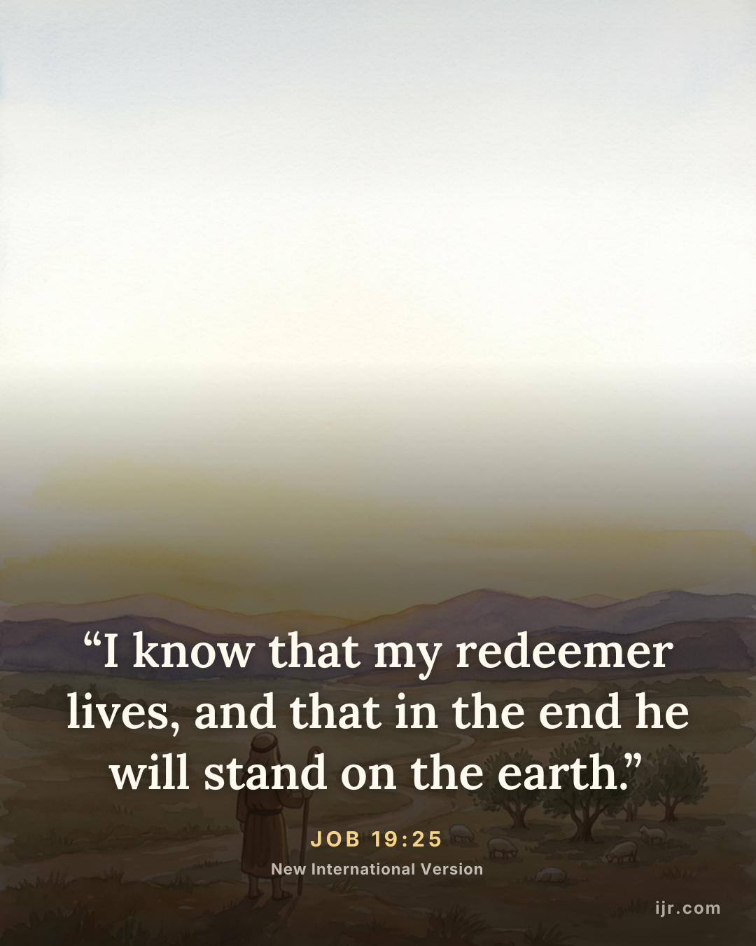 “I know that my redeemer lives, and that in the end he will stand on the earth.” — Job 19:25, New International Version

Holy Bible, New International Version®, NIV® Copyright © 1973, 1978, 1984, 2011 by Biblica, Inc.® Used by permission. All rights reserved worldwide.