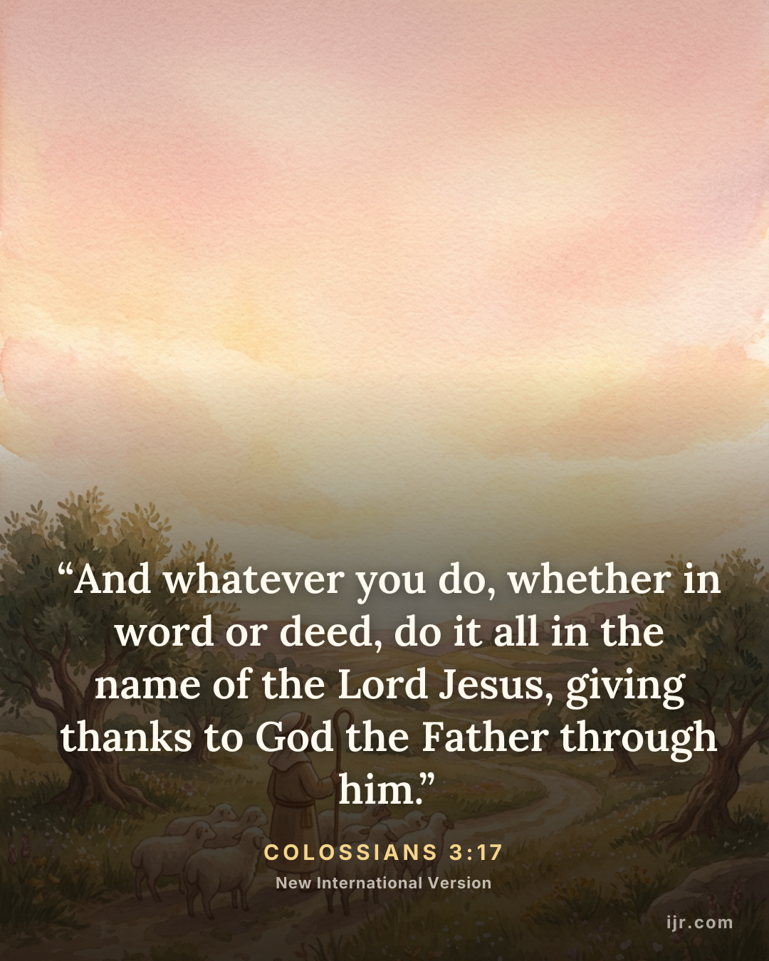 “And whatever you do, whether in word or deed, do it all in the name of the Lord Jesus, giving thanks to God the Father through him.” — Colossians 3:17, New International Version

Holy Bible, New International Version®, NIV® Copyright © 1973, 1978, 1984, 2011 by Biblica, Inc.® Used by permission. All rights reserved worldwide.